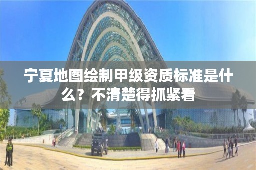 宁夏地图绘制甲级资质标准是什么？不清楚得抓紧看