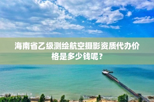 海南省乙级测绘航空摄影资质代办价格是多少钱呢?