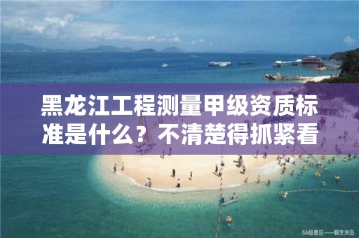 黑龙江工程测量甲级资质标准是什么?不清楚得抓紧看