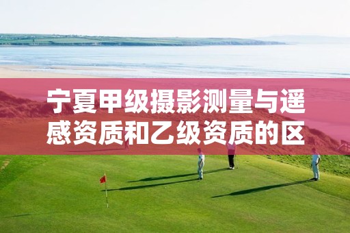 宁夏甲级摄影测量与遥感资质和乙级资质的区别是什么？