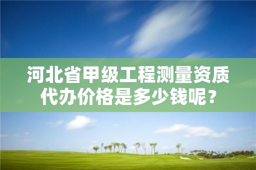 河北省甲级工程测量资质代办价格是多少钱呢?