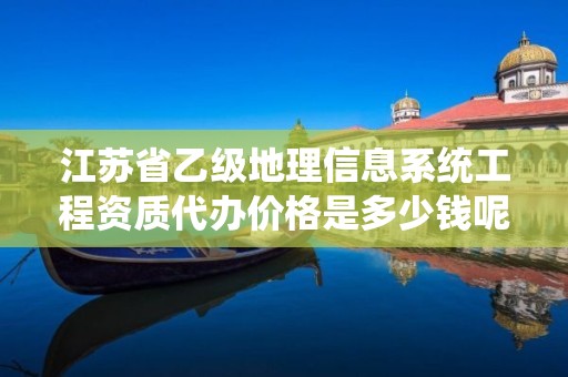 江苏省乙级地理信息系统工程资质代办价格是多少钱呢?