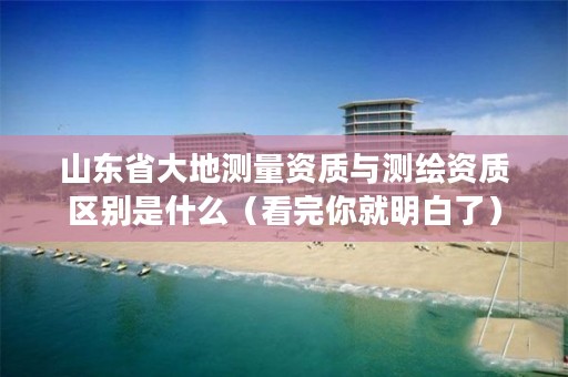 山东省大地测量资质与测绘资质区别是什么(看完你就明白了)