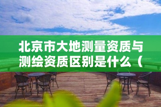 北京市大地测量资质与测绘资质区别是什么（看完你就明白了）