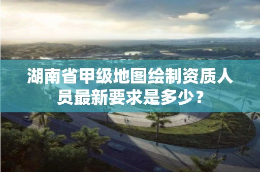 湖南省甲级地图绘制资质人员最新要求是多少?