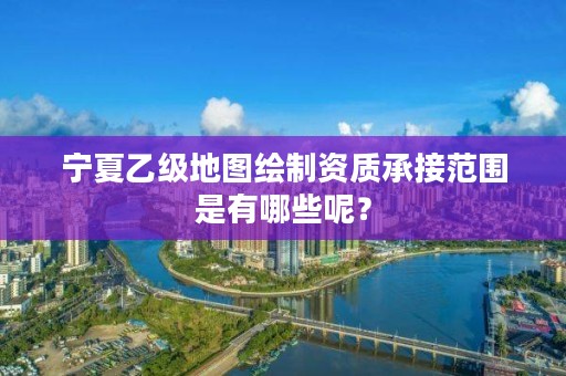 宁夏乙级地图绘制资质承接范围是有哪些呢？