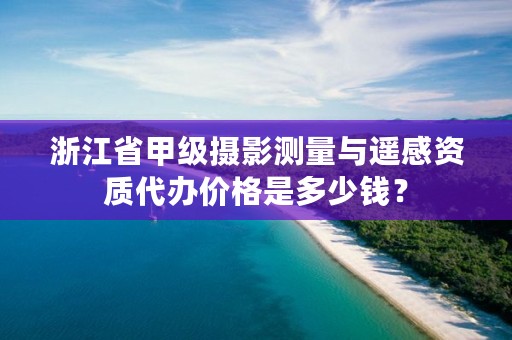 浙江省甲级摄影测量与遥感资质代办价格是多少钱?