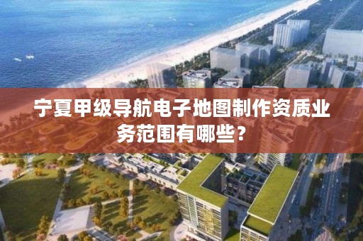 宁夏甲级导航电子地图制作资质业务范围有哪些？