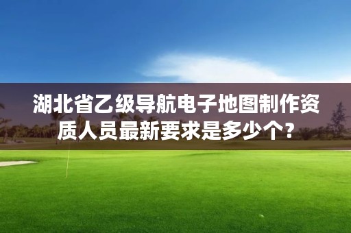湖北省乙级导航电子地图制作资质人员最新要求是多少个？