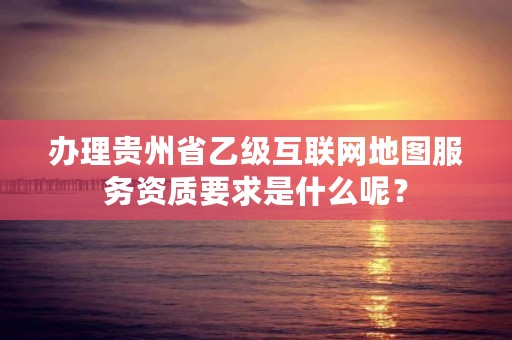 办理贵州省乙级互联网地图服务资质要求是什么呢？