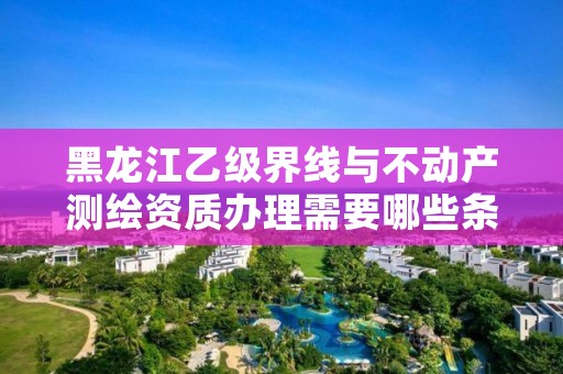 黑龙江乙级界线与不动产测绘资质办理需要哪些条件?
