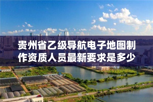 贵州省乙级导航电子地图制作资质人员最新要求是多少个？