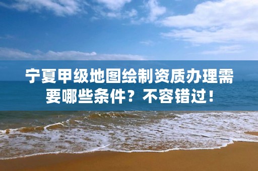 宁夏甲级地图绘制资质办理需要哪些条件？不容错过！