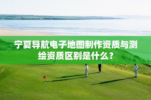 宁夏导航电子地图制作资质与测绘资质区别是什么？