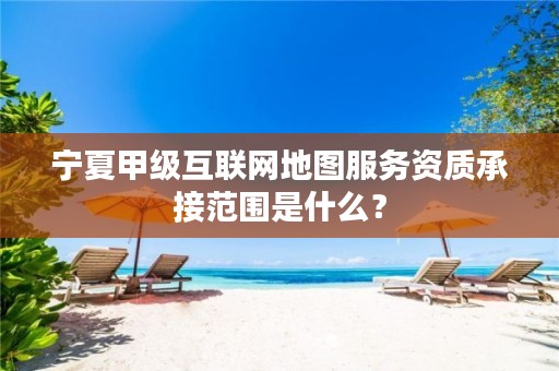 宁夏甲级互联网地图服务资质承接范围是什么？