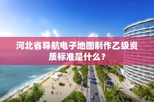 河北省导航电子地图制作乙级资质标准是什么?