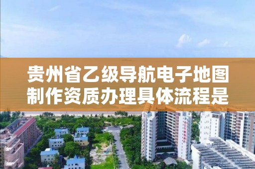 贵州省乙级导航电子地图制作资质办理具体流程是什么？