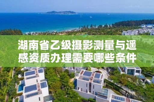 湖南省乙级摄影测量与遥感资质办理需要哪些条件?