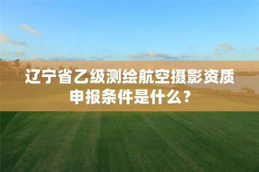 辽宁省乙级测绘航空摄影资质申报条件是什么?