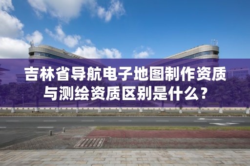 吉林省导航电子地图制作资质与测绘资质区别是什么?