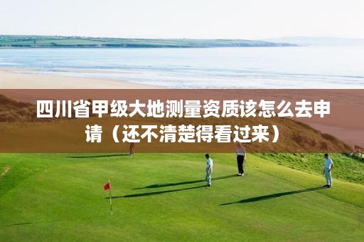 四川省甲级大地测量资质该怎么去申请(还不清楚得看过来)