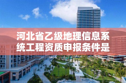 河北省乙级地理信息系统工程资质申报条件是什么?