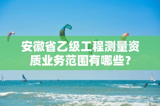 安徽省乙级工程测量资质业务范围有哪些?