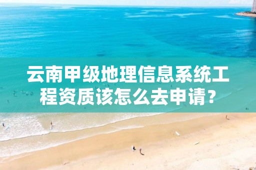 云南甲级地理信息系统工程资质该怎么去申请?