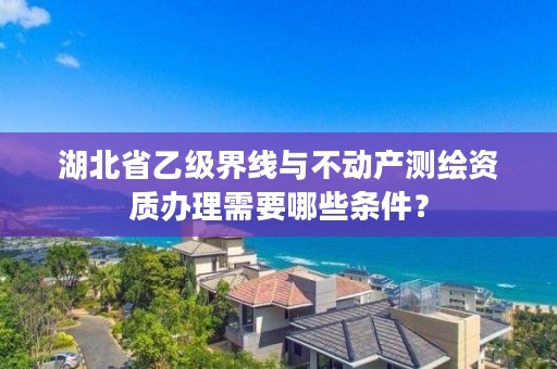 湖北省乙级界线与不动产测绘资质办理需要哪些条件？