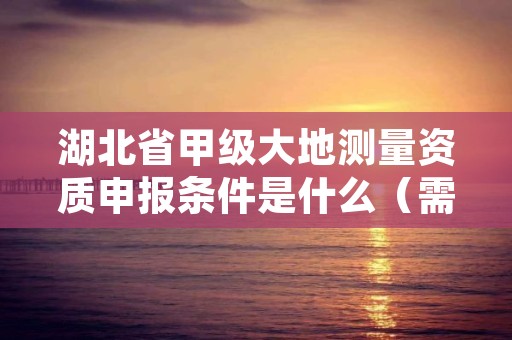 湖北省甲级大地测量资质申报条件是什么（需要满足这些条件）