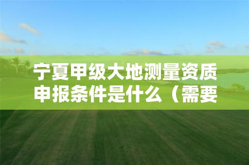 宁夏甲级大地测量资质申报条件是什么（需要满足这些条件）