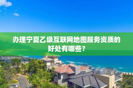 办理宁夏乙级互联网地图服务资质的好处有哪些？
