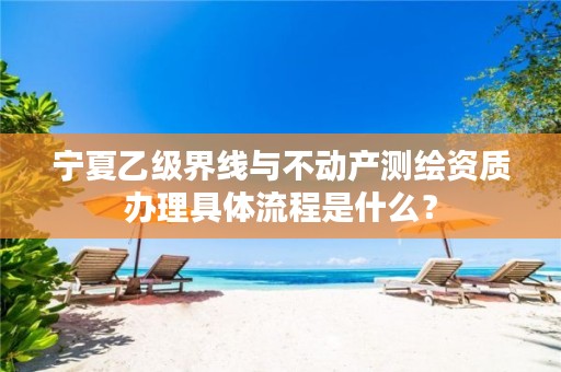 宁夏乙级界线与不动产测绘资质办理具体流程是什么？
