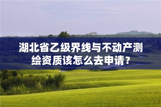 湖北省乙级界线与不动产测绘资质该怎么去申请？