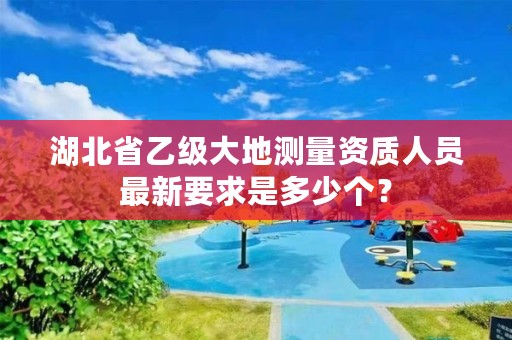 湖北省乙级大地测量资质人员最新要求是多少个？