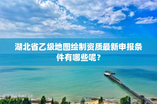 湖北省乙级地图绘制资质最新申报条件有哪些呢？