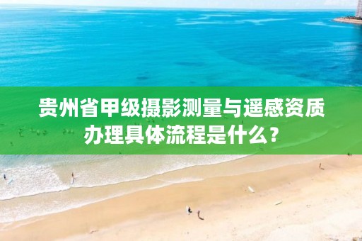 贵州省甲级摄影测量与遥感资质办理具体流程是什么？