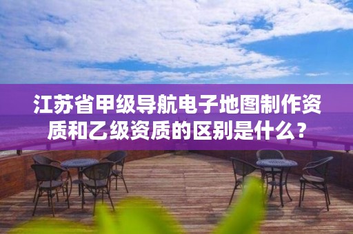 江苏省甲级导航电子地图制作资质和乙级资质的区别是什么?