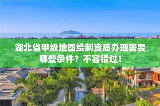 湖北省甲级地图绘制资质办理需要哪些条件？不容错过！