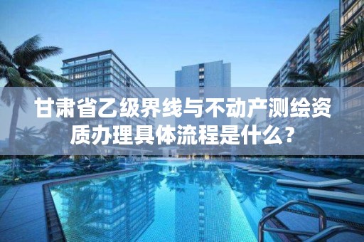 甘肃省乙级界线与不动产测绘资质办理具体流程是什么?