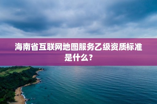 海南省互联网地图服务乙级资质标准是什么?