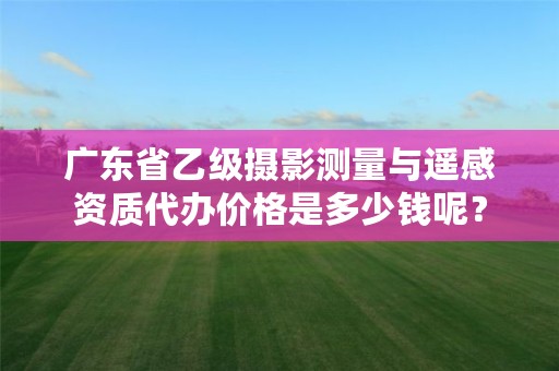 广东省乙级摄影测量与遥感资质代办价格是多少钱呢?