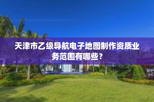 天津市乙级导航电子地图制作资质业务范围有哪些?
