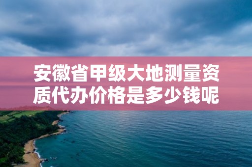安徽省甲级大地测量资质代办价格是多少钱呢?