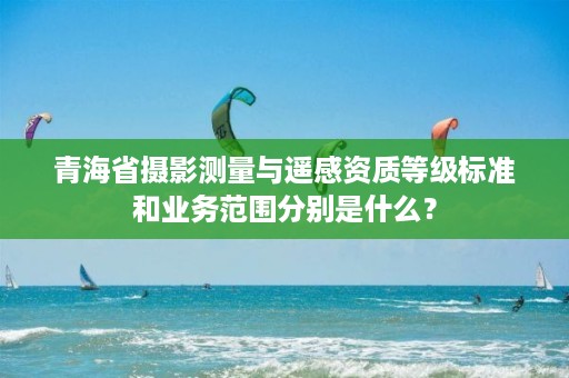 青海省摄影测量与遥感资质等级标准和业务范围分别是什么?