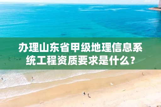 办理山东省甲级地理信息系统工程资质要求是什么?