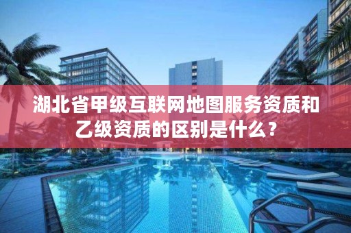 湖北省甲级互联网地图服务资质和乙级资质的区别是什么？