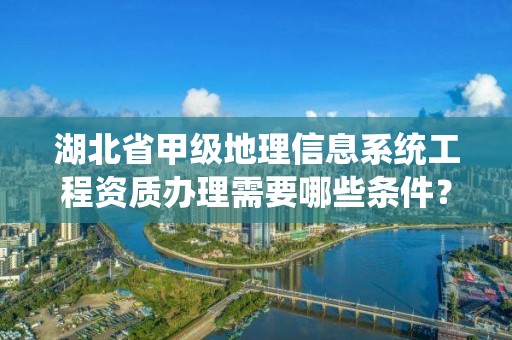 湖北省甲级地理信息系统工程资质办理需要哪些条件？