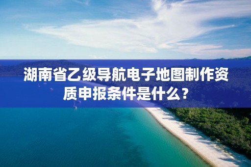 湖南省乙级导航电子地图制作资质申报条件是什么?
