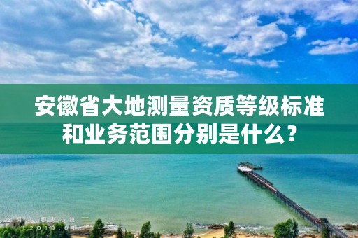 安徽省大地测量资质等级标准和业务范围分别是什么?